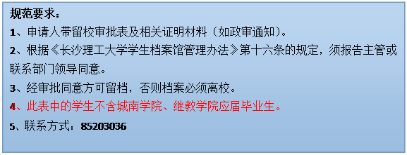 文本框: 规范要求：1、申请人带留校审批表及相关证明材料（如政审通知）。2、根据《登录入口学生档案馆管理办法》第十六条的规定，须报告主管或联系部门领导同意。3、经审批同意方可留档，否则档案必须离校。4、此表中的学生不含城南学院、继教学院应届毕业生。5、联系方式：85203036